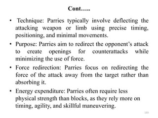 Cont…..
• Technique: Parries typically involve deflecting the
attacking weapon or limb using precise timing,
positioning, and minimal movements.
• Purpose: Parries aim to redirect the opponent’s attack
to create openings for counterattacks while
minimizing the use of force.
• Force redirection: Parries focus on redirecting the
force of the attack away from the target rather than
absorbing it.
• Energy expenditure: Parries often require less
physical strength than blocks, as they rely more on
timing, agility, and skillful maneuvering.
133
 