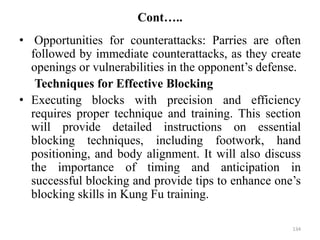 Cont…..
• Opportunities for counterattacks: Parries are often
followed by immediate counterattacks, as they create
openings or vulnerabilities in the opponent’s defense.
Techniques for Effective Blocking
• Executing blocks with precision and efficiency
requires proper technique and training. This section
will provide detailed instructions on essential
blocking techniques, including footwork, hand
positioning, and body alignment. It will also discuss
the importance of timing and anticipation in
successful blocking and provide tips to enhance one’s
blocking skills in Kung Fu training.
134
 
