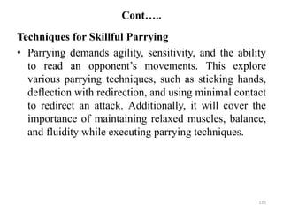 Cont…..
Techniques for Skillful Parrying
• Parrying demands agility, sensitivity, and the ability
to read an opponent’s movements. This explore
various parrying techniques, such as sticking hands,
deflection with redirection, and using minimal contact
to redirect an attack. Additionally, it will cover the
importance of maintaining relaxed muscles, balance,
and fluidity while executing parrying techniques.
135
 