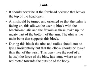 Cont…..
• It should never be at the forehead because that leaves
the top of the head open.
• Arm should be turned and oriented so that the palm is
facing up, this allows the user to block with the
brachio-radialis and the flexors as these make up the
meaty part of the bottom of the arm. The ulna is the
main bone that supports this block.
• During this block the ulna and radius should not be
lying horizontally but that the elbow should be lower
than that of the wrist. This way (like the roof of a
house) the force of the blow has some where to be
redirected towards the outside of the body.
137
 