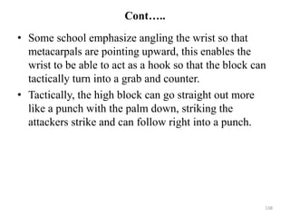Cont…..
• Some school emphasize angling the wrist so that
metacarpals are pointing upward, this enables the
wrist to be able to act as a hook so that the block can
tactically turn into a grab and counter.
• Tactically, the high block can go straight out more
like a punch with the palm down, striking the
attackers strike and can follow right into a punch.
138
 