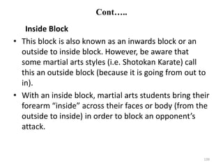 Cont…..
Inside Block
• This block is also known as an inwards block or an
outside to inside block. However, be aware that
some martial arts styles (i.e. Shotokan Karate) call
this an outside block (because it is going from out to
in).
• With an inside block, martial arts students bring their
forearm “inside” across their faces or body (from the
outside to inside) in order to block an opponent’s
attack.
139
 