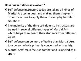 How has self defense evolved?
Self-defense instructors today are taking all kinds of
Marital Art techniques and making them simpler in
order for others to apply them to everyday harmful
situations.
The majority of the time self-defense instructors are
trained in several different types of Martial Arts
which helps them teach their students from different
views
Self-defense can be more effective than Martial Arts
to a person who is primarily concerned with safety.
Marital Arts’ main focus is combat and is labeled as a
sport.
14
 