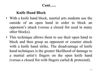 Cont…..
Knife Hand Block
• With a knife hand block, martial arts students use the
outside of an open hand in order to block an
opponent’s attack (versus a closed fist used in many
other blocks).
• This technique allows them to use their open hand to
block and then grasp an opponent or counter attack
with a knife hand strike. The disadvantage of knife
hand techniques is the greater likelihood of damage to
a martial artist’s fingers on the open knife hand
(versus a closed fist with fingers curled & protected).
140
 