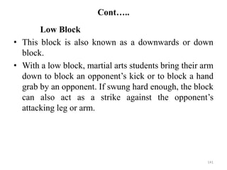 Cont…..
Low Block
• This block is also known as a downwards or down
block.
• With a low block, martial arts students bring their arm
down to block an opponent’s kick or to block a hand
grab by an opponent. If swung hard enough, the block
can also act as a strike against the opponent’s
attacking leg or arm.
141
 