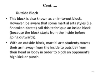 Cont…..
Outside Block
• This block is also known as an in-to-out block.
However, be aware that some martial arts styles (i.e.
Shotokan Karate) call this technique an inside block
(because the block starts from the inside before
going outwards).
• With an outside block, martial arts students moves
their arm away (from the inside to outside) from
their head or body in order to block an opponent’s
high kick or punch.
142
 