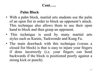 Cont…..
Palm Block
• With a palm block, martial arts students use the palm
of an open fist in order to block an opponent’s attack.
This technique also allows them to use their open
hand to block and then grasp an opponent.
• This technique is used by many martial arts
styles such as Karate, Taekwondo and Kung Fu.
• The main drawback with this technique (versus a
closed fist block) is that is easy to injure your fingers
if done incorrectly (i.e. your fingers can bend
backwards if the block is positioned poorly against a
strong kick or punch).
143
 