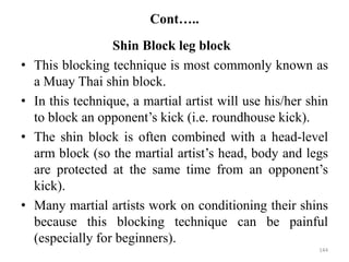 Cont…..
Shin Block leg block
• This blocking technique is most commonly known as
a Muay Thai shin block.
• In this technique, a martial artist will use his/her shin
to block an opponent’s kick (i.e. roundhouse kick).
• The shin block is often combined with a head-level
arm block (so the martial artist’s head, body and legs
are protected at the same time from an opponent’s
kick).
• Many martial artists work on conditioning their shins
because this blocking technique can be painful
(especially for beginners).
144
 
