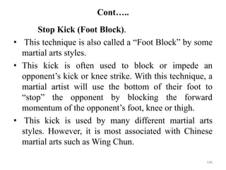 Cont…..
Stop Kick (Foot Block).
• This technique is also called a “Foot Block” by some
martial arts styles.
• This kick is often used to block or impede an
opponent’s kick or knee strike. With this technique, a
martial artist will use the bottom of their foot to
“stop” the opponent by blocking the forward
momentum of the opponent’s foot, knee or thigh.
• This kick is used by many different martial arts
styles. However, it is most associated with Chinese
martial arts such as Wing Chun.
146
 