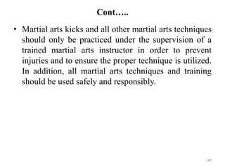 Cont…..
• Martial arts kicks and all other martial arts techniques
should only be practiced under the supervision of a
trained martial arts instructor in order to prevent
injuries and to ensure the proper technique is utilized.
In addition, all martial arts techniques and training
should be used safely and responsibly.
147
 