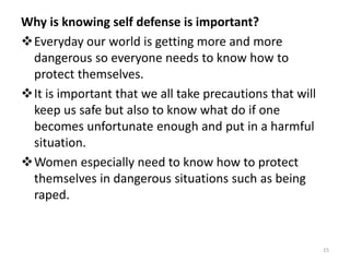 Why is knowing self defense is important?
Everyday our world is getting more and more
dangerous so everyone needs to know how to
protect themselves.
It is important that we all take precautions that will
keep us safe but also to know what do if one
becomes unfortunate enough and put in a harmful
situation.
Women especially need to know how to protect
themselves in dangerous situations such as being
raped.
15
 