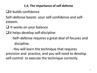 1.4. The importance of self defense
It builds confidence
Self–defense boosts your self-confidence and self-
esteem.
 It works on your balance
It helps develop self-discipline
-Self–defense requires a great deal of focuses and
discipline.
-You will learn the technique that requires
precision and practice, and you will need to develop
self-control to execute the technique correctly.
16
 