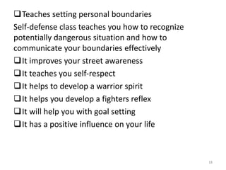 Teaches setting personal boundaries
Self-defense class teaches you how to recognize
potentially dangerous situation and how to
communicate your boundaries effectively
It improves your street awareness
It teaches you self-respect
It helps to develop a warrior spirit
It helps you develop a fighters reflex
It will help you with goal setting
It has a positive influence on your life
18
 