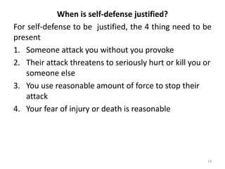 When is self-defense justified?
For self-defense to be justified, the 4 thing need to be
present
1. Someone attack you without you provoke
2. Their attack threatens to seriously hurt or kill you or
someone else
3. You use reasonable amount of force to stop their
attack
4. Your fear of injury or death is reasonable
19
 