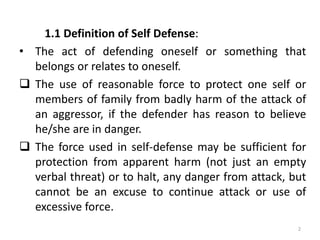 1.1 Definition of Self Defense:
• The act of defending oneself or something that
belongs or relates to oneself.
 The use of reasonable force to protect one self or
members of family from badly harm of the attack of
an aggressor, if the defender has reason to believe
he/she are in danger.
 The force used in self-defense may be sufficient for
protection from apparent harm (not just an empty
verbal threat) or to halt, any danger from attack, but
cannot be an excuse to continue attack or use of
excessive force.
2
 