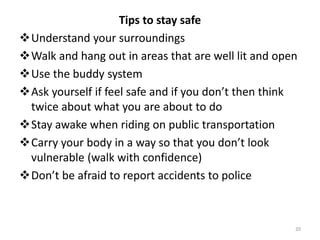 Tips to stay safe
Understand your surroundings
Walk and hang out in areas that are well lit and open
Use the buddy system
Ask yourself if feel safe and if you don’t then think
twice about what you are about to do
Stay awake when riding on public transportation
Carry your body in a way so that you don’t look
vulnerable (walk with confidence)
Don’t be afraid to report accidents to police
20
 