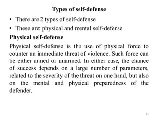 Types of self-defense
• There are 2 types of self-defense
• These are: physical and mental self-defense
Physical self-defense
Physical self-defense is the use of physical force to
counter an immediate threat of violence. Such force can
be either armed or unarmed. In either case, the chance
of success depends on a large number of parameters,
related to the severity of the threat on one hand, but also
on the mental and physical preparedness of the
defender.
21
 
