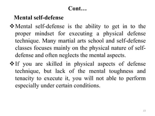 Cont…
Mental self-defense
Mental self-defense is the ability to get in to the
proper mindset for executing a physical defense
technique. Many martial arts school and self-defense
classes focuses mainly on the physical nature of self-
defense and often neglects the mental aspects.
If you are skilled in physical aspects of defense
technique, but lack of the mental toughness and
tenacity to execute it, you will not able to perform
especially under certain conditions.
23
 