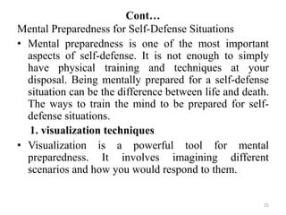 Cont…
25
Mental Preparedness for Self-Defense Situations
• Mental preparedness is one of the most important
aspects of self-defense. It is not enough to simply
have physical training and techniques at your
disposal. Being mentally prepared for a self-defense
situation can be the difference between life and death.
The ways to train the mind to be prepared for self-
defense situations.
1. visualization techniques
• Visualization is a powerful tool for mental
preparedness. It involves imagining different
scenarios and how you would respond to them.
 