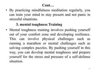 Cont…
27
• By practicing mindfulness meditation regularly, you
can train your mind to stay present and not panic in
stressful situations.
3. mental toughness Training
• Mental toughness training involves pushing yourself
out of your comfort zone and developing resilience.
This can involve physical challenges such as
running a marathon or mental challenges such as
solving complex puzzles. By pushing yourself in this
way, you can develop mental toughness and prepare
yourself for the stress and pressure of a self-defense
situation.
 