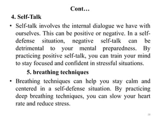 Cont…
28
4. Self-Talk
• Self-talk involves the internal dialogue we have with
ourselves. This can be positive or negative. In a self-
defense situation, negative self-talk can be
detrimental to your mental preparedness. By
practicing positive self-talk, you can train your mind
to stay focused and confident in stressful situations.
5. breathing techniques
• Breathing techniques can help you stay calm and
centered in a self-defense situation. By practicing
deep breathing techniques, you can slow your heart
rate and reduce stress.
 
