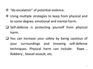  “de-escalation” of potential violence.
 Using multiple strategies to keep from physical and
to some degree, emotional and mental harm.
 Self-defense is protecting yourself from physical
harm.
 You can increase your safety by being cautious of
your surroundings and knowing self-defense
techniques. Physical harm can include: Rape ,
Robbery , Sexual assault, etc.
3
 