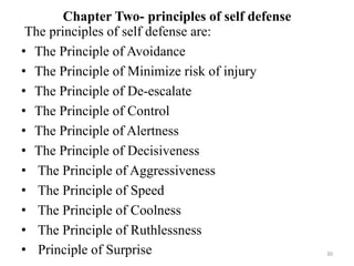 Chapter Two- principles of self defense
30
The principles of self defense are:
• The Principle of Avoidance
• The Principle of Minimize risk of injury
• The Principle of De-escalate
• The Principle of Control
• The Principle of Alertness
• The Principle of Decisiveness
• The Principle of Aggressiveness
• The Principle of Speed
• The Principle of Coolness
• The Principle of Ruthlessness
• Principle of Surprise
 