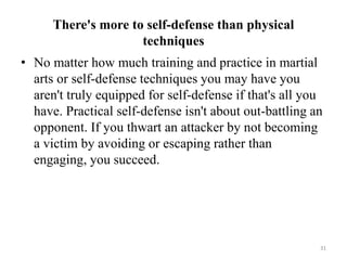 There's more to self-defense than physical
techniques
• No matter how much training and practice in martial
arts or self-defense techniques you may have you
aren't truly equipped for self-defense if that's all you
have. Practical self-defense isn't about out-battling an
opponent. If you thwart an attacker by not becoming
a victim by avoiding or escaping rather than
engaging, you succeed.
31
 