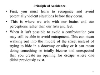Principle of Avoidance:
• First, you must learn to recognize and avoid
potentially violent situations before they occur.
• This is where we win with our brains and our
perceptions rather than our fists and feet.
• When it isn't possible to avoid a confrontation you
may still be able to avoid entrapment. This can mean
walking out into the middle of the street instead of
trying to hide in a doorway or alley or it can mean
doing something so totally bizarre and unexpected
that you create an opening for escape where one
didn't previously exist.
32
 