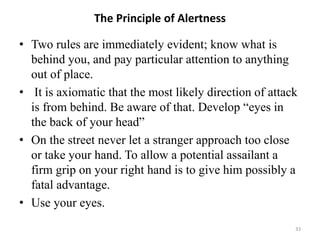The Principle of Alertness
• Two rules are immediately evident; know what is
behind you, and pay particular attention to anything
out of place.
• It is axiomatic that the most likely direction of attack
is from behind. Be aware of that. Develop “eyes in
the back of your head”
• On the street never let a stranger approach too close
or take your hand. To allow a potential assailant a
firm grip on your right hand is to give him possibly a
fatal advantage.
• Use your eyes.
33
 