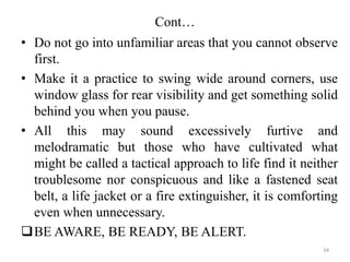 Cont…
• Do not go into unfamiliar areas that you cannot observe
first.
• Make it a practice to swing wide around corners, use
window glass for rear visibility and get something solid
behind you when you pause.
• All this may sound excessively furtive and
melodramatic but those who have cultivated what
might be called a tactical approach to life find it neither
troublesome nor conspicuous and like a fastened seat
belt, a life jacket or a fire extinguisher, it is comforting
even when unnecessary.
BE AWARE, BE READY, BE ALERT.
34
 