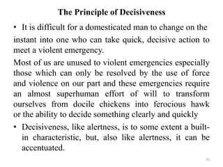 The Principle of Decisiveness
• It is difficult for a domesticated man to change on the
instant into one who can take quick, decisive action to
meet a violent emergency.
Most of us are unused to violent emergencies especially
those which can only be resolved by the use of force
and violence on our part and these emergencies require
an almost superhuman effort of will to transform
ourselves from docile chickens into ferocious hawk
or the ability to decide something clearly and quickly
• Decisiveness, like alertness, is to some extent a built-
in characteristic, but, also like alertness, it can be
accentuated.
35
 
