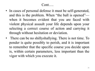 Cont….
• In cases of personal defense it must be self-generated,
and this is the problem. When “the ball is opened”—
when it becomes evident that you are faced with
violent physical assault your life depends upon your
selecting a correct course of action and carrying it
through without hesitation or deviation.
• There can be no shillyshallying. There is not time. To
ponder is quite possibly to perish, and it is important
to remember that the specific course you decide upon
is, within certain parameters, less important than the
vigor with which you execute it.
36
 