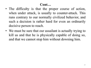 Cont…
• The difficulty is that the proper course of action,
when under attack, is usually to counter-attack. This
runs contrary to our normally civilized behavior, and
such a decision is rather hard for even an ordinarily
decisive person to reach.
• We must be sure that our assailant is actually trying to
kill us and that he is physically capable of doing so,
and that we cannot stop him without downing him.
37
 