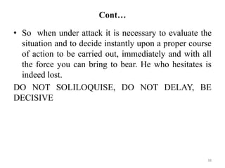 Cont…
• So when under attack it is necessary to evaluate the
situation and to decide instantly upon a proper course
of action to be carried out, immediately and with all
the force you can bring to bear. He who hesitates is
indeed lost.
DO NOT SOLILOQUISE, DO NOT DELAY, BE
DECISIVE
38
 