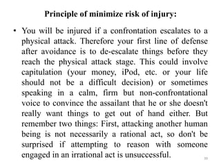 Principle of minimize risk of injury:
• You will be injured if a confrontation escalates to a
physical attack. Therefore your first line of defense
after avoidance is to de-escalate things before they
reach the physical attack stage. This could involve
capitulation (your money, iPod, etc. or your life
should not be a difficult decision) or sometimes
speaking in a calm, firm but non-confrontational
voice to convince the assailant that he or she doesn't
really want things to get out of hand either. But
remember two things: First, attacking another human
being is not necessarily a rational act, so don't be
surprised if attempting to reason with someone
engaged in an irrational act is unsuccessful. 39
 