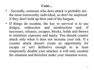 Cont…
• . Secondly, someone who does attack is probably not
the most trustworthy individual, so don't be surprised
if they don't hold up their end of the bargain..
• If things do escalate, the key to survival is to use
dodges, redirection and misdirection and, if
necessary, releases, escapes, blocks, holds and throws
to minimize exposure and injury. You should counter
attack only when it does not increase your risk. If a
counter attack doesn't create an opportunity for
escape or isn't definitive enough to at least
temporarily disable your attacker, it will only escalate
the situation and therefore make your situation worse.
40
 