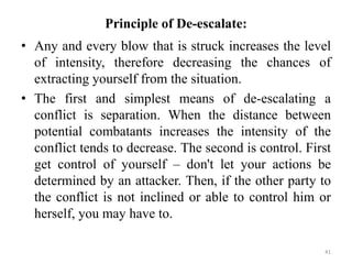 Principle of De-escalate:
• Any and every blow that is struck increases the level
of intensity, therefore decreasing the chances of
extracting yourself from the situation.
• The first and simplest means of de-escalating a
conflict is separation. When the distance between
potential combatants increases the intensity of the
conflict tends to decrease. The second is control. First
get control of yourself – don't let your actions be
determined by an attacker. Then, if the other party to
the conflict is not inclined or able to control him or
herself, you may have to.
41
 