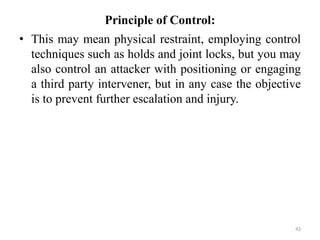 Principle of Control:
• This may mean physical restraint, employing control
techniques such as holds and joint locks, but you may
also control an attacker with positioning or engaging
a third party intervener, but in any case the objective
is to prevent further escalation and injury.
42
 