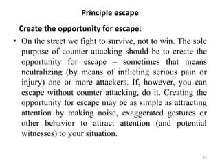 Principle escape
Create the opportunity for escape:
• On the street we fight to survive, not to win. The sole
purpose of counter attacking should be to create the
opportunity for escape – sometimes that means
neutralizing (by means of inflicting serious pain or
injury) one or more attackers. If, however, you can
escape without counter attacking, do it. Creating the
opportunity for escape may be as simple as attracting
attention by making noise, exaggerated gestures or
other behavior to attract attention (and potential
witnesses) to your situation.
43
 