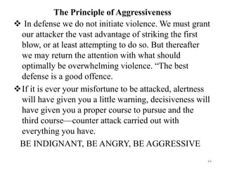 The Principle of Aggressiveness
 In defense we do not initiate violence. We must grant
our attacker the vast advantage of striking the first
blow, or at least attempting to do so. But thereafter
we may return the attention with what should
optimally be overwhelming violence. “The best
defense is a good offence.
If it is ever your misfortune to be attacked, alertness
will have given you a little warning, decisiveness will
have given you a proper course to pursue and the
third course—counter attack carried out with
everything you have.
BE INDIGNANT, BE ANGRY, BE AGGRESSIVE
44
 