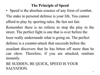 The Principle of Speed
• Speed is the absolute essence of any form of combat.
The stake in personal defense is your life. You cannot
afford to play by sporting rules. Be fast not fair.
Remember there is no referee to stop the play in the
street. The perfect fight is one that is over before the
loser really understands what is going on. The perfect
defense is a counter-attack that succeeds before the
assailant discovers that he has bitten off more than he
can chew. Therefore, if you are attacked, retaliate
instantly.
BE SUDDEN, BE QUICK, SPEED IS YOUR
SALVATION.
45
 
