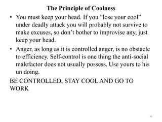 The Principle of Coolness
• You must keep your head. If you “lose your cool”
under deadly attack you will probably not survive to
make excuses, so don’t bother to improvise any, just
keep your head.
• Anger, as long as it is controlled anger, is no obstacle
to efficiency. Self-control is one thing the anti-social
malefactor does not usually possess. Use yours to his
un doing.
BE CONTROLLED, STAY COOL AND GO TO
WORK
46
 