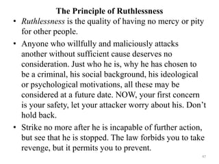 The Principle of Ruthlessness
• Ruthlessness is the quality of having no mercy or pity
for other people.
• Anyone who willfully and maliciously attacks
another without sufficient cause deserves no
consideration. Just who he is, why he has chosen to
be a criminal, his social background, his ideological
or psychological motivations, all these may be
considered at a future date. NOW, your first concern
is your safety, let your attacker worry about his. Don’t
hold back.
• Strike no more after he is incapable of further action,
but see that he is stopped. The law forbids you to take
revenge, but it permits you to prevent.
47
 
