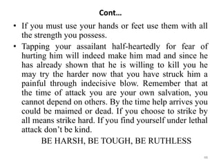 Cont…
• If you must use your hands or feet use them with all
the strength you possess.
• Tapping your assailant half-heartedly for fear of
hurting him will indeed make him mad and since he
has already shown that he is willing to kill you he
may try the harder now that you have struck him a
painful through indecisive blow. Remember that at
the time of attack you are your own salvation, you
cannot depend on others. By the time help arrives you
could be maimed or dead. If you choose to strike by
all means strike hard. If you find yourself under lethal
attack don’t be kind.
BE HARSH, BE TOUGH, BE RUTHLESS
48
 