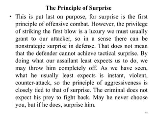 The Principle of Surprise
• This is put last on purpose, for surprise is the first
principle of offensive combat. However, the privilege
of striking the first blow is a luxury we must usually
grant to our attacker, so in a sense there can be
nonstrategic surprise in defense. That does not mean
that the defender cannot achieve tactical surprise. By
doing what our assailant least expects us to do, we
may throw him completely off. As we have seen,
what he usually least expects is instant, violent,
counter-attack, so the principle of aggressiveness is
closely tied to that of surprise. The criminal does not
expect his prey to fight back. May he never choose
you, but if he does, surprise him.
49
 