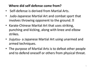 Where did self defense come from?
• Self-defense is derived from Martial Arts.
• Judo-Japanese Martial Art and combat sport that
involves throwing opponent to the ground.
• Karate-Chinese Marital Art that uses striking,
punching and kicking, along with knee and elbow
strikes.
• Jiujutsu- a Japanese Martial Art using unarmed and
armed techniques.
• The purpose of Martial Arts is to defeat other people
and to defend oneself or others from physical threat.
5
 