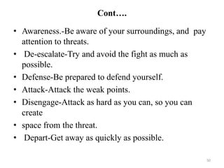 Cont….
• Awareness.-Be aware of your surroundings, and pay
attention to threats.
• De-escalate-Try and avoid the fight as much as
possible.
• Defense-Be prepared to defend yourself.
• Attack-Attack the weak points.
• Disengage-Attack as hard as you can, so you can
create
• space from the threat.
• Depart-Get away as quickly as possible.
50
 
