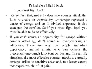 Principle of fight back
If you must fight back:
• Remember that, not only does any counter attack that
fails to create an opportunity for escape represent a
waste of energy and an ill-advised exposure, it also
escalates the conflict. So if you must fight back you
must be able to do so effectively
• If you can't create an opportunity for escape without
counter attacking, don't count on overpowering an
adversary. There are very few people, including
experienced martial artists, who can deliver the
theoretical one-punch knockout on demand. In real life
situations the most effective counter attacks are usually
sweeps, strikes to sensitive areas and, to a lesser extent,
techniques which inflict pain. 51
 