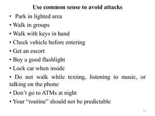 Use common sense to avoid attacks
• Park in lighted area
• Walk in groups
• Walk with keys in hand
• Check vehicle before entering
• Get an escort
• Buy a good flashlight
• Lock car when inside
• Do not walk while texting, listening to music, or
talking on the phone
• Don’t go to ATMs at night
• Your “routine” should not be predictable
52
 